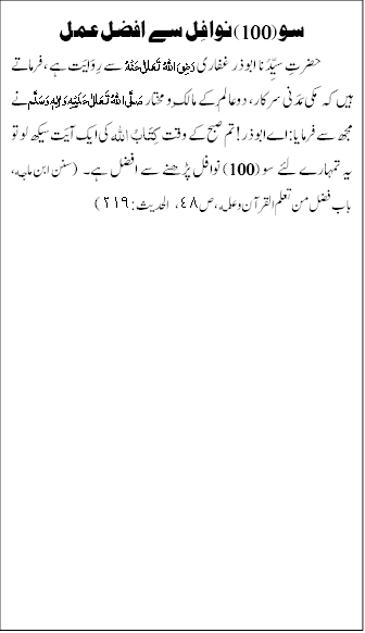 سو (100) نوافِل سے افضل عمل
حضرتِ سیِّدُنا ابو ذر غفاری رَضِیَ اللہُ تَعَالٰی عَنۡہُ سے رِوَایَت ہے، فرماتے ہیں کہ مکی مَدَنی سرکار، دوعالَم کے مالِک و مختار صَلَّی اللہُ تَعَالٰی عَلَیْہِ وَاٰلِہٖ وَسَلَّم نے مجھ سے فرمایا: اے ابوذر! تم صبح کے وقت کِتَابُ اللہ کی ایک آیَت سیکھ لو تو یہ تمہارے لئے سو (100) نوافل پڑھنے سے افضل ہے۔ (سنن ابن ماجه، باب فضل من تعلم القرآن و علمه، ص٤٨، الحديث:٢١٩)

